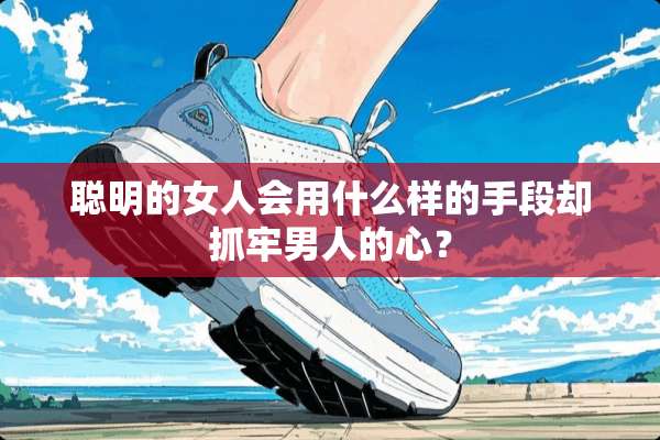 聪明的女人会用什么样的手段却抓牢男人的心？