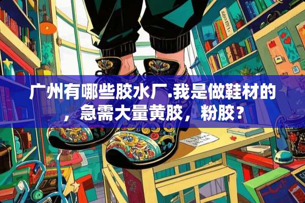 广州有哪些胶水厂.我是做鞋材的，急需大量黄胶，粉胶？
