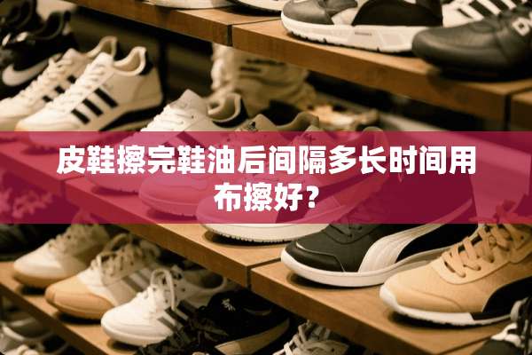 皮鞋擦完鞋油后间隔多长时间用布擦好？
