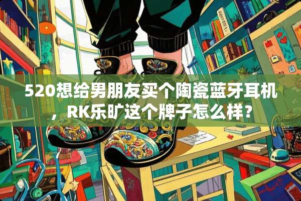 520想给男朋友买个陶瓷蓝牙耳机，RK乐旷这个牌子怎么样？