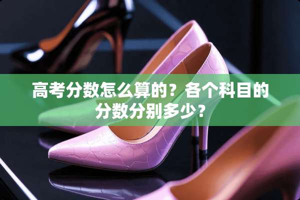 高考分数怎么算的？各个科目的分数分别多少？