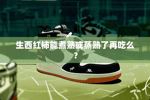 生西红柿能煮熟或蒸熟了再吃么？