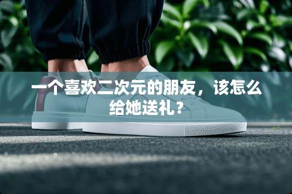 一个喜欢二次元的朋友，该怎么给她送礼？