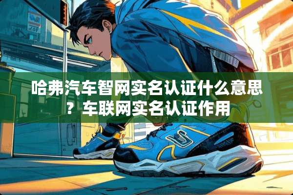 哈弗汽车智网实名认证什么意思？车联网实名认证作用