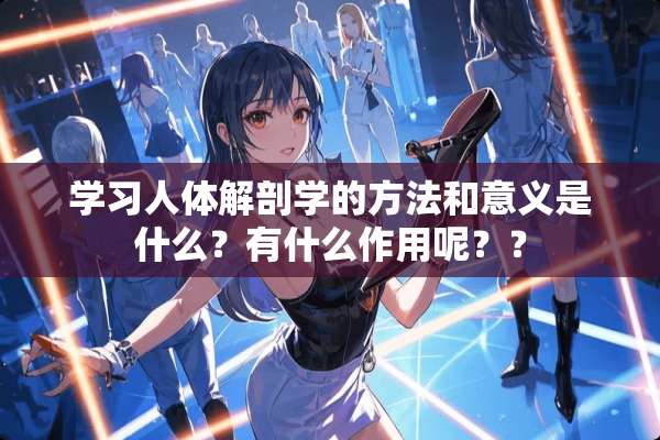 学习人体解剖学的方法和意义是什么？有什么作用呢？？