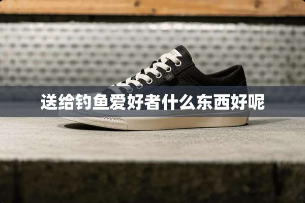 送给钓鱼爱好者什么东西好呢