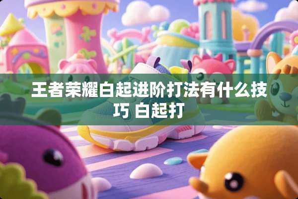 王者荣耀白起进阶打法有什么技巧 白起打