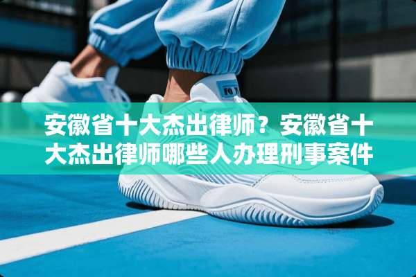 安徽省十大杰出律师？安徽省十大杰出律师哪些人办理刑事案件最好？