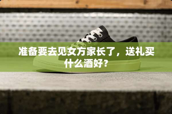 准备要去见女方家长了，送礼买什么酒好？