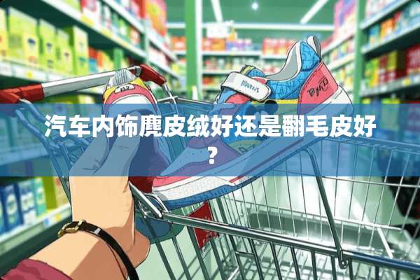汽车内饰麂皮绒好还是翻毛皮好？