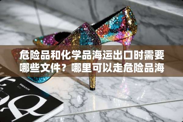 危险品和化学品海运出口时需要哪些文件？哪里可以走危险品海运呢？