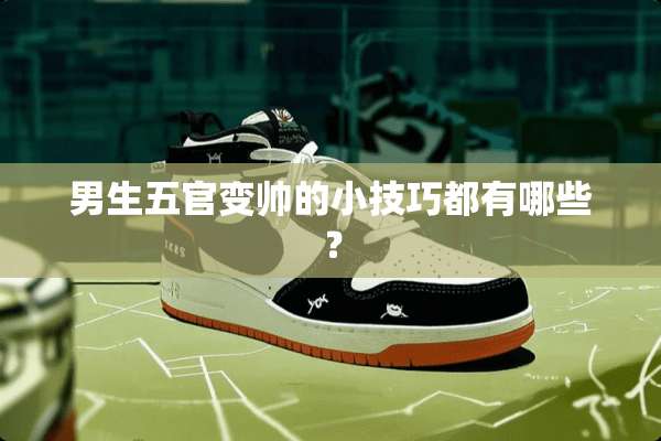 男生五官变帅的小技巧都有哪些？