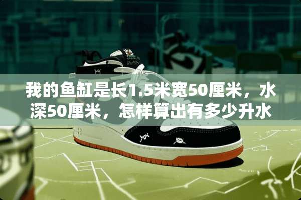 我的鱼缸是长1.5米宽50厘米，水深50厘米，怎样算出有多少升水来