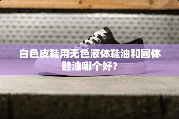 白色皮鞋用无色液体鞋油和固体鞋油哪个好？