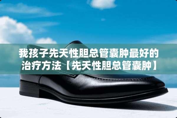 我孩子先天性胆总管囊肿最好的治疗方法【先天性胆总管囊肿】