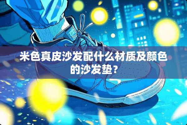 米色真皮沙发配什么材质及颜色的沙发垫？