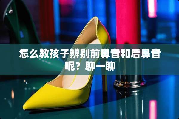 怎么教孩子辨别前鼻音和后鼻音呢？聊一聊