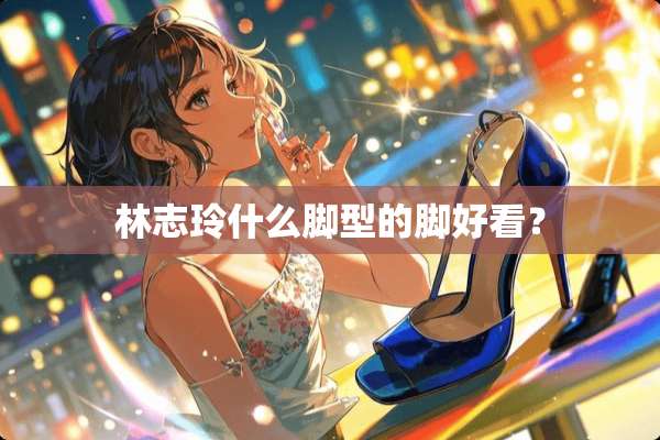 林志玲什么脚型的脚好看？