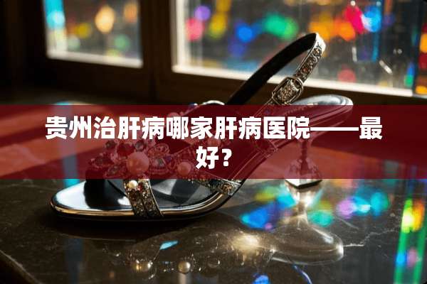 贵州治肝病哪家肝病医院——最好？