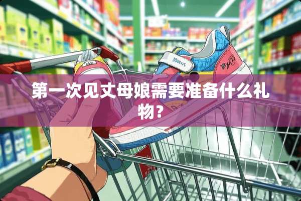 第一次见丈母娘需要准备什么礼物？