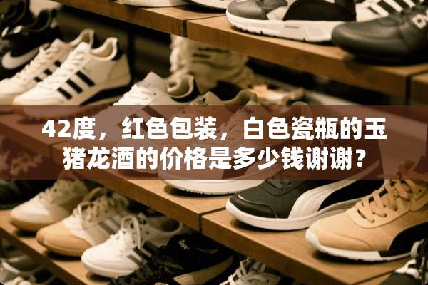 42度，红色包装，白色瓷瓶的玉猪龙酒的价格是多少钱谢谢？