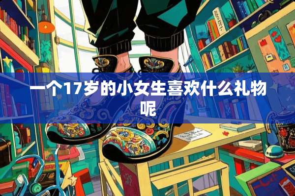 一个17岁的小女生喜欢什么礼物呢