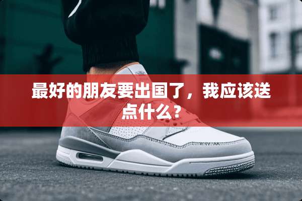 最好的朋友要出国了，我应该送点什么？