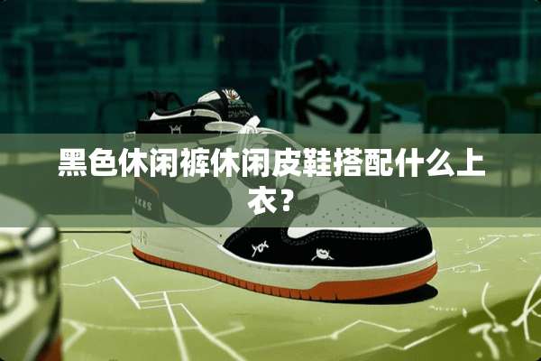 黑色休闲裤休闲皮鞋搭配什么上衣？