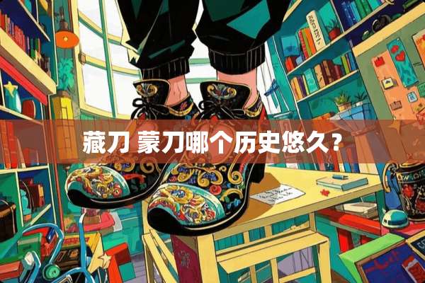 藏刀 蒙刀哪个历史悠久？