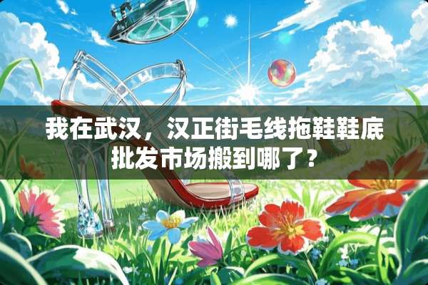 我在武汉，汉正街毛线拖鞋鞋底批发市场搬到哪了？
