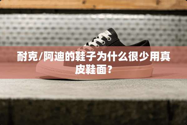 耐克/阿迪的鞋子为什么很少用真皮鞋面？