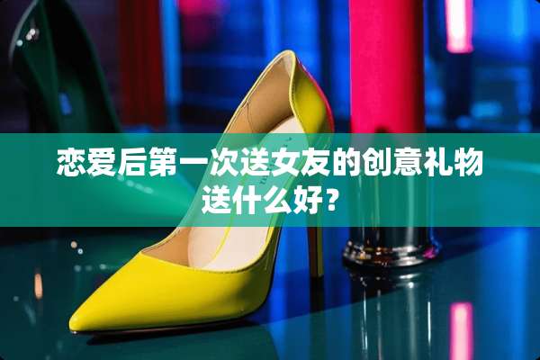 恋爱后第一次送女友的创意礼物送什么好？