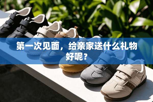 第一次见面，给亲家送什么礼物好呢？