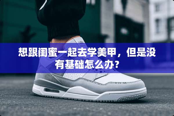想跟闺蜜一起去学美甲，但是没有基础怎么办？