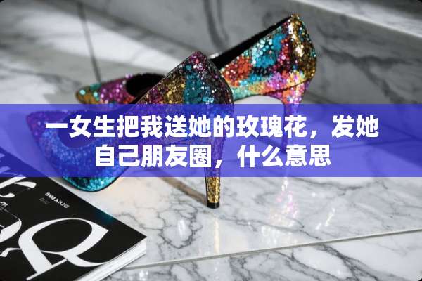 一女生把我送她的玫瑰花，发她自己朋友圈，什么意思