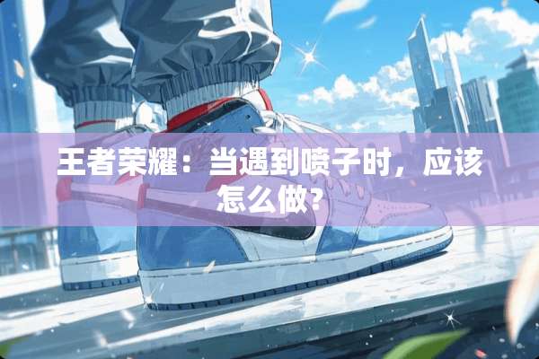 王者荣耀：当遇到喷子时，应该怎么做？