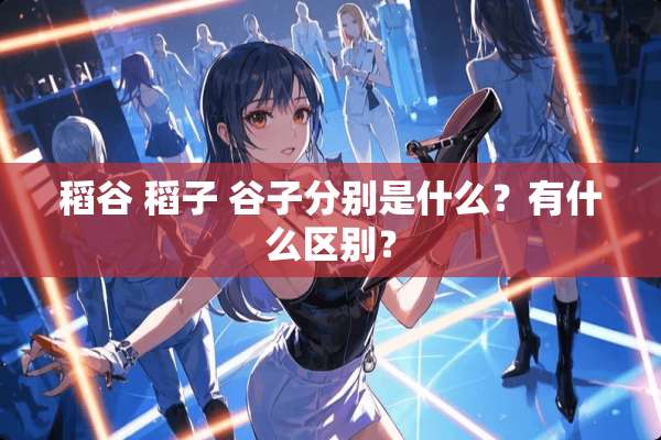 稻谷 稻子 谷子分别是什么？有什么区别？