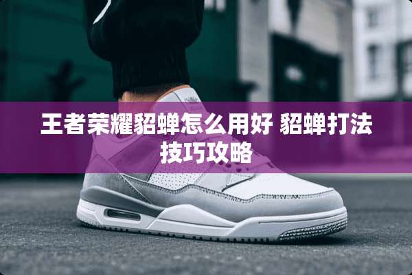 王者荣耀貂蝉怎么用好 貂蝉打法技巧攻略