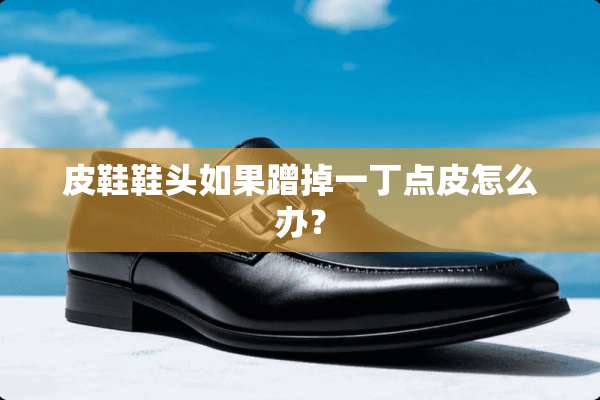 皮鞋鞋头如果蹭掉一丁点皮怎么办？