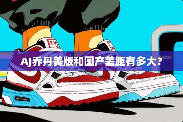 AJ乔丹美版和国产差距有多大？