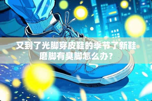 又到了光脚穿皮鞋的季节了新鞋磨脚有臭脚怎么办？