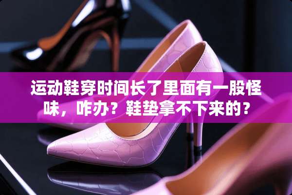 运动鞋穿时间长了里面有一股怪味，咋办？鞋垫拿不下来的？