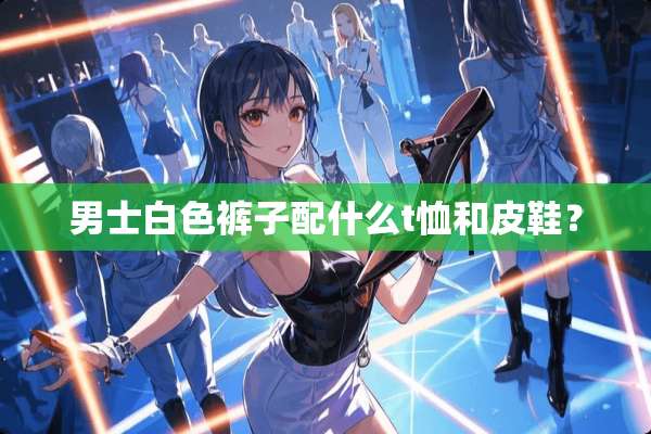 男士白色裤子配什么t恤和皮鞋？