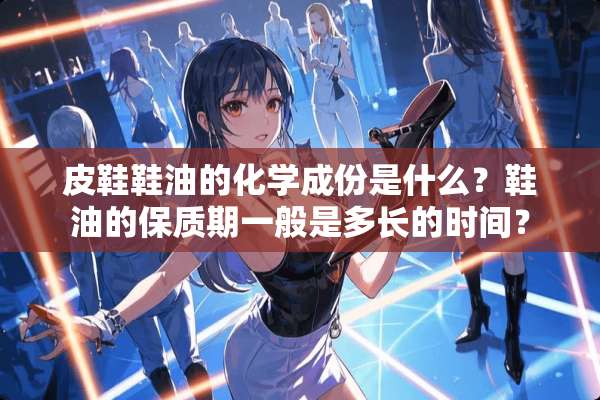 皮鞋鞋油的化学成份是什么？鞋油的保质期一般是多长的时间？