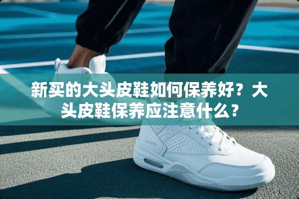 新买的大头皮鞋如何保养好？大头皮鞋保养应注意什么？