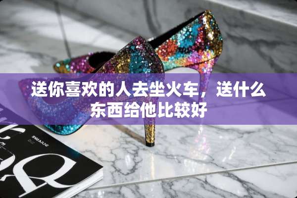 送你喜欢的人去坐火车，送什么东西给他比较好
