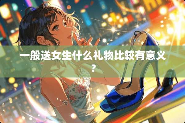 一般送女生什么礼物比较有意义？