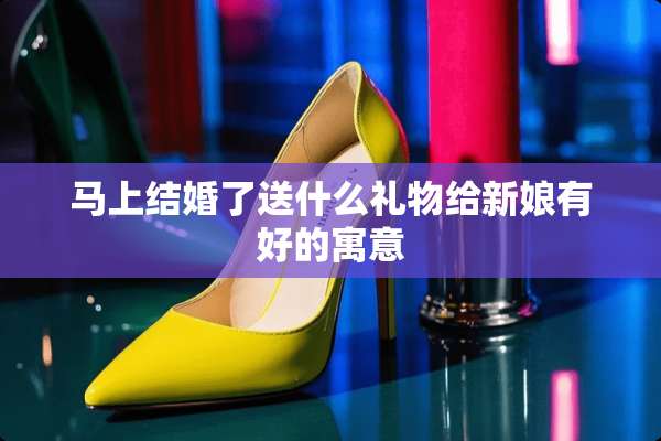 马上结婚了送什么礼物给新娘有好的寓意