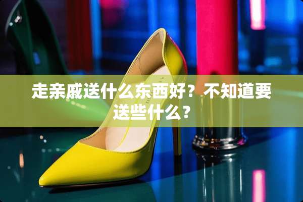走亲戚送什么东西好？不知道要送些什么？