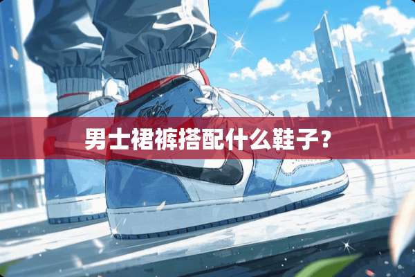 男士裙裤搭配什么鞋子？